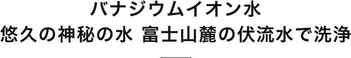 バナジウムイオン水悠久の神秘の水 富士山麓の伏流水で洗浄