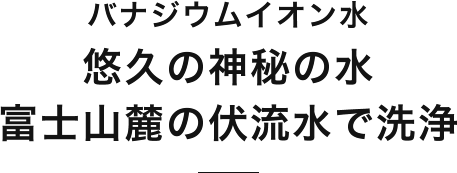 バナジウムイオン水悠久の神秘の水 富士山麓の伏流水で洗浄